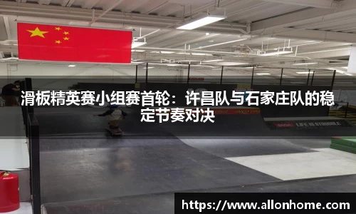 滑板精英赛小组赛首轮：许昌队与石家庄队的稳定节奏对决