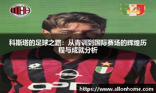 科斯塔的足球之路：从青训到国际赛场的辉煌历程与成就分析